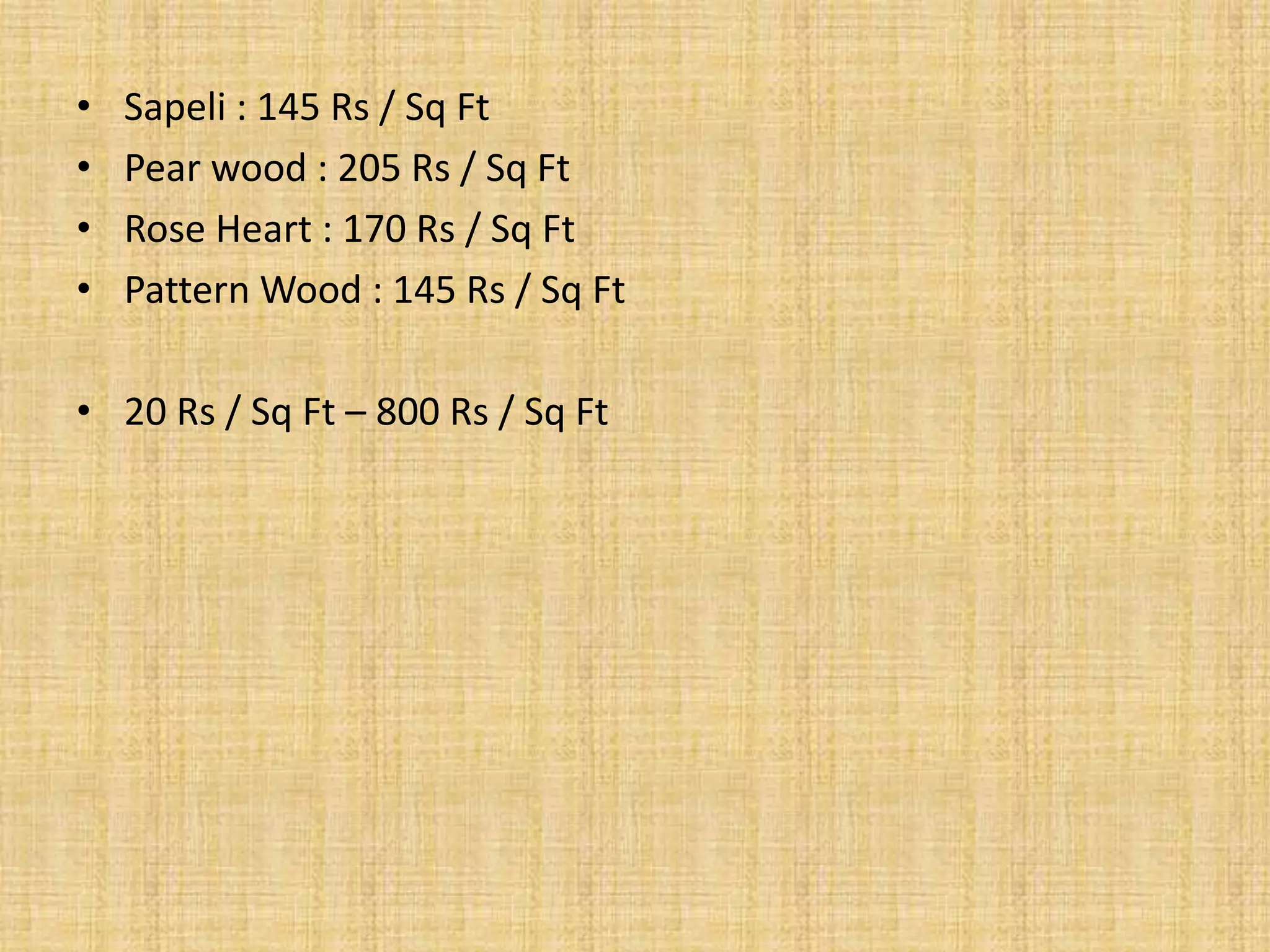 • Sapeli : 145 Rs / Sq Ft
• Pear wood : 205 Rs / Sq Ft
• Rose Heart : 170 Rs / Sq Ft
• Pattern Wood : 145 Rs / Sq Ft
• 20 Rs / Sq Ft – 800 Rs / Sq Ft
 