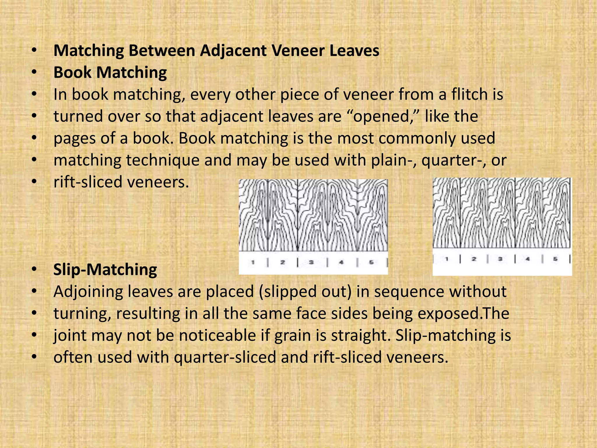 • Matching Between Adjacent Veneer Leaves
• Book Matching
• In book matching, every other piece of veneer from a flitch is
• turned over so that adjacent leaves are “opened,” like the
• pages of a book. Book matching is the most commonly used
• matching technique and may be used with plain-, quarter-, or
• rift-sliced veneers.
• Slip-Matching
• Adjoining leaves are placed (slipped out) in sequence without
• turning, resulting in all the same face sides being exposed.The
• joint may not be noticeable if grain is straight. Slip-matching is
• often used with quarter-sliced and rift-sliced veneers.
 