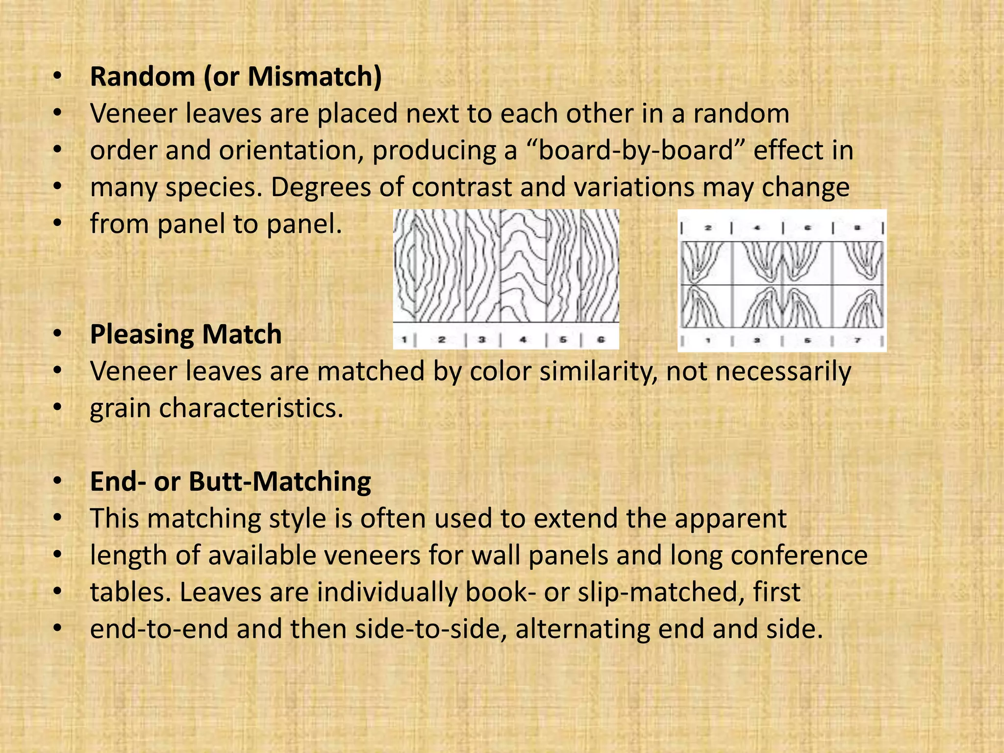 • Random (or Mismatch)
• Veneer leaves are placed next to each other in a random
• order and orientation, producing a “board-by-board” effect in
• many species. Degrees of contrast and variations may change
• from panel to panel.
• Pleasing Match
• Veneer leaves are matched by color similarity, not necessarily
• grain characteristics.
• End- or Butt-Matching
• This matching style is often used to extend the apparent
• length of available veneers for wall panels and long conference
• tables. Leaves are individually book- or slip-matched, first
• end-to-end and then side-to-side, alternating end and side.
 