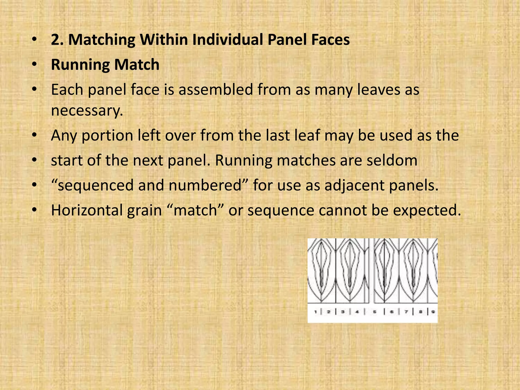 • 2. Matching Within Individual Panel Faces
• Running Match
• Each panel face is assembled from as many leaves as
necessary.
• Any portion left over from the last leaf may be used as the
• start of the next panel. Running matches are seldom
• “sequenced and numbered” for use as adjacent panels.
• Horizontal grain “match” or sequence cannot be expected.
 