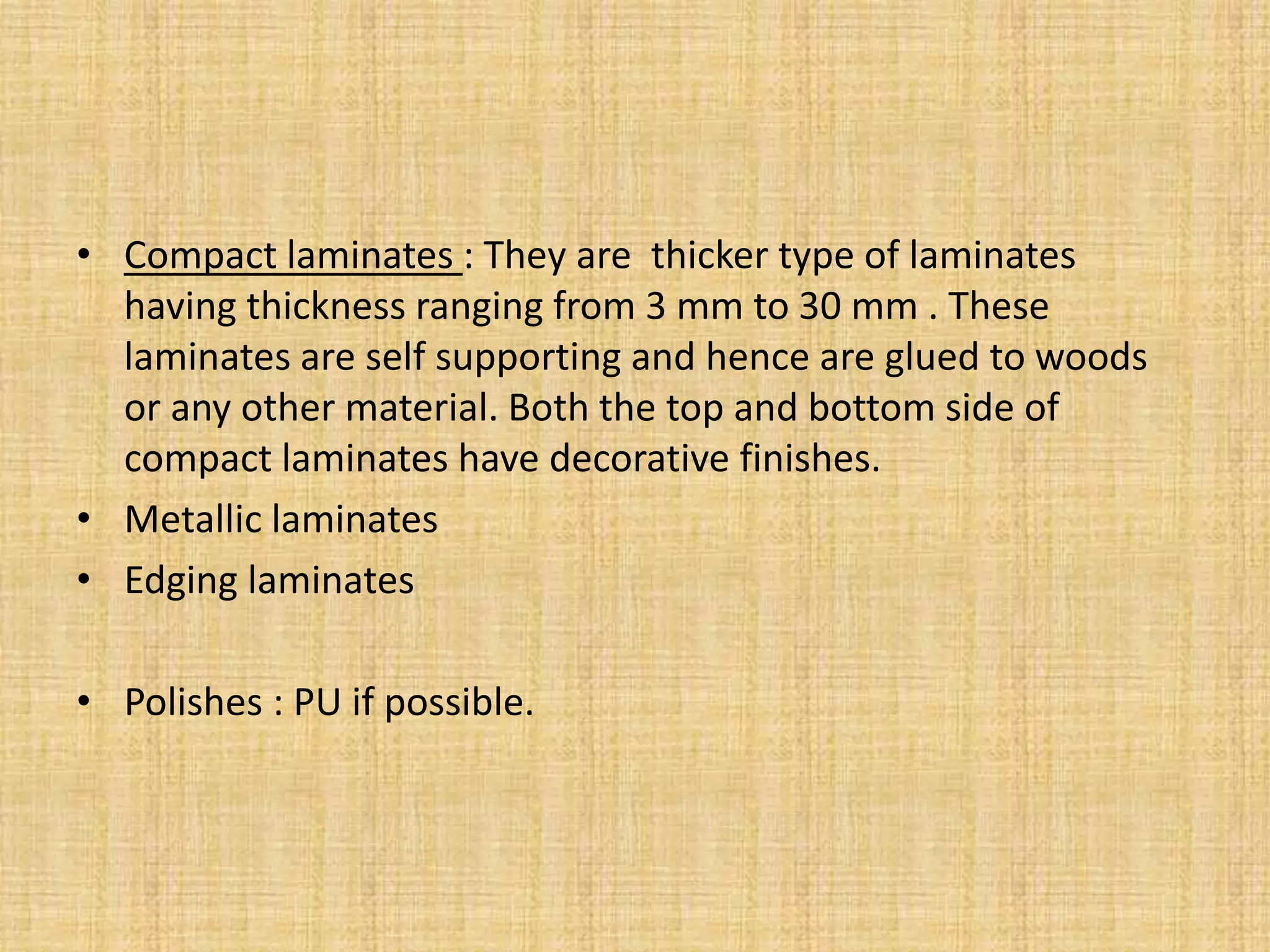 • Compact laminates : They are thicker type of laminates
having thickness ranging from 3 mm to 30 mm . These
laminates are self supporting and hence are glued to woods
or any other material. Both the top and bottom side of
compact laminates have decorative finishes.
• Metallic laminates
• Edging laminates
• Polishes : PU if possible.
 