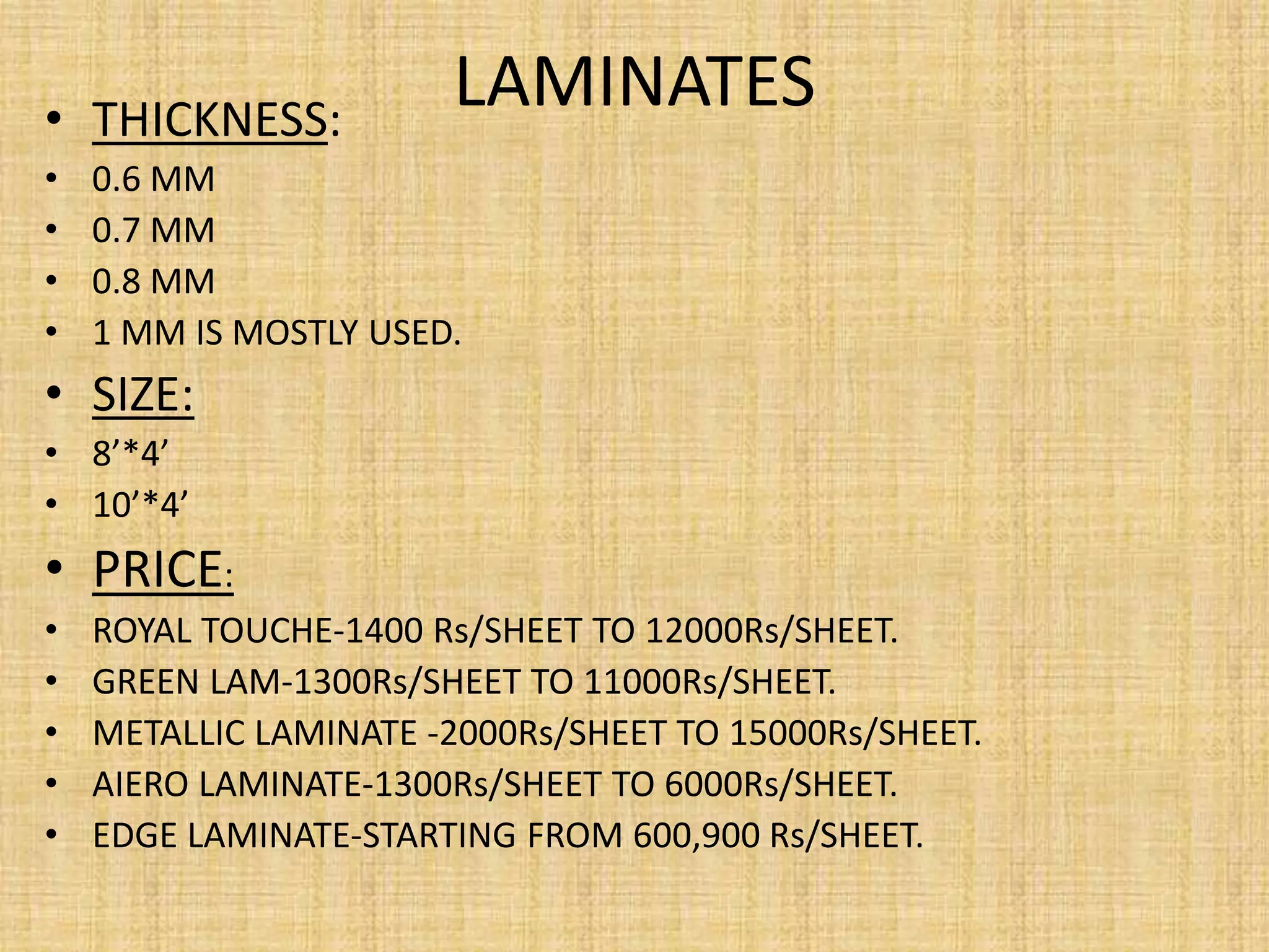 LAMINATES• THICKNESS:
• 0.6 MM
• 0.7 MM
• 0.8 MM
• 1 MM IS MOSTLY USED.
• SIZE:
• 8’*4’
• 10’*4’
• PRICE:
• ROYAL TOUCHE-1400 Rs/SHEET TO 12000Rs/SHEET.
• GREEN LAM-1300Rs/SHEET TO 11000Rs/SHEET.
• METALLIC LAMINATE -2000Rs/SHEET TO 15000Rs/SHEET.
• AIERO LAMINATE-1300Rs/SHEET TO 6000Rs/SHEET.
• EDGE LAMINATE-STARTING FROM 600,900 Rs/SHEET.
 