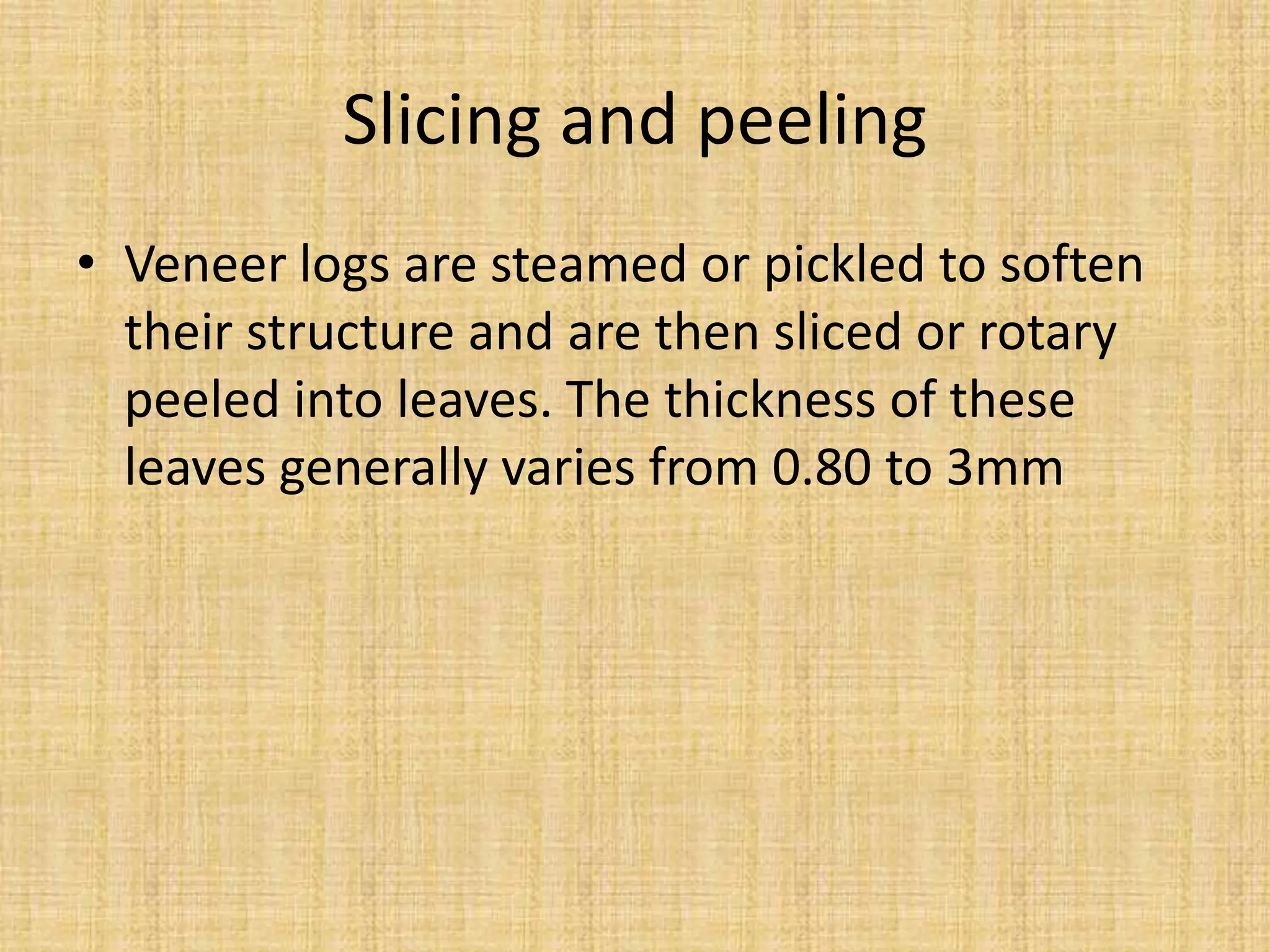 Slicing and peeling
• Veneer logs are steamed or pickled to soften
their structure and are then sliced or rotary
peeled into leaves. The thickness of these
leaves generally varies from 0.80 to 3mm
 