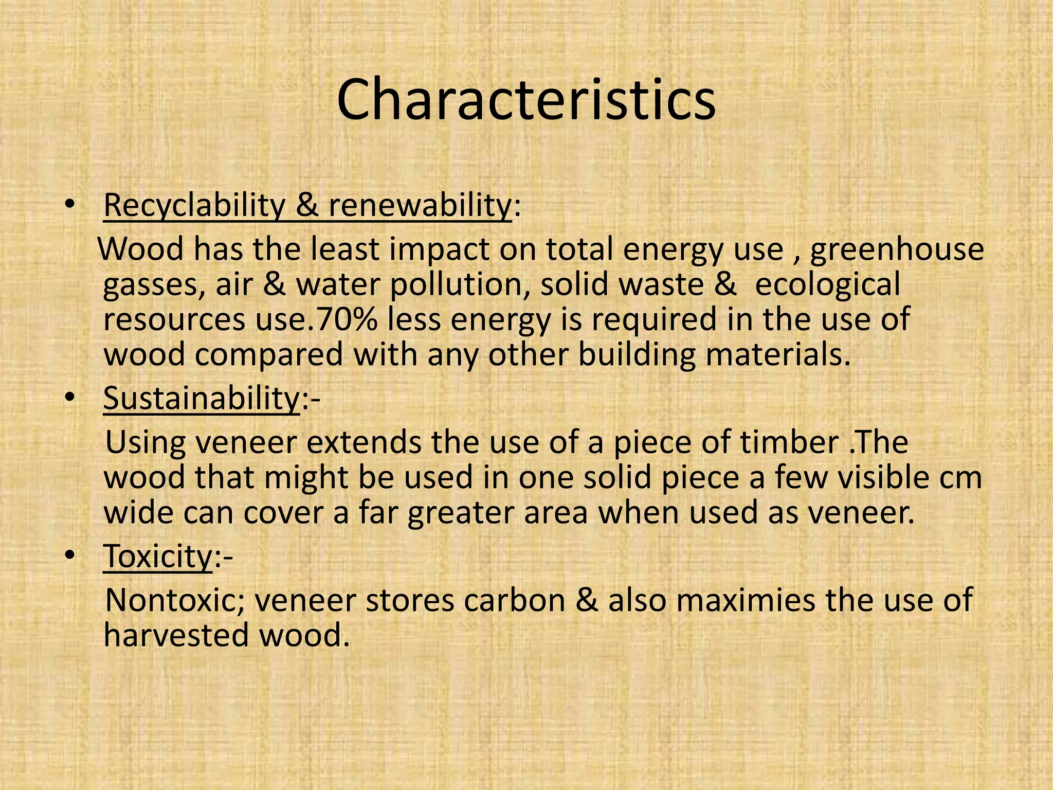 Characteristics
• Recyclability & renewability:
Wood has the least impact on total energy use , greenhouse
gasses, air & water pollution, solid waste & ecological
resources use.70% less energy is required in the use of
wood compared with any other building materials.
• Sustainability:-
Using veneer extends the use of a piece of timber .The
wood that might be used in one solid piece a few visible cm
wide can cover a far greater area when used as veneer.
• Toxicity:-
Nontoxic; veneer stores carbon & also maximies the use of
harvested wood.
 