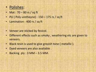 • Polishes:
• Mat : 70 – 80 rs / sq ft
• PU ( Poly uretheyne) : 150 – 175 rs / sq ft
• Lamination : 400 rs / sq ft
• Veneer are sticked by fevicol.
• Different effects such as smoky , weathering etc are given to
veneers.
• Black resin is used to give greyish tone ( metallic ).
• Dyed veneers are also available .
• Backing ply : 3 MM – 3.5 MM.
 