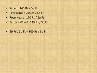 • Sapeli : 145 Rs / Sq Ft
• Pear wood : 205 Rs / Sq Ft
• Rose Heart : 170 Rs / Sq Ft
• Pattern Wood : 145 Rs / Sq Ft
• 20 Rs / Sq Ft – 800 Rs / Sq Ft
 