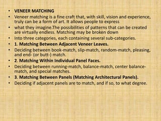 • VENEER MATCHING
• Veneer matching is a fine craft that, with skill, vision and experience,
truly can be a form of art. It allows people to express
• what they imagine.The possibilities of patterns that can be created
are virtually endless. Matching may be broken down
• Into three categories, each containing several sub-categories.
• 1. Matching Between Adjacent Veneer Leaves.
• Deciding between book-match, slip-match, random-match, pleasing,
and end- (or butt-) match.
• 2. Matching Within Individual Panel Faces.
• Deciding between running-match, balance-match, center balance-
match, and special matches.
• 3. Matching Between Panels (Matching Architectural Panels).
• Deciding if adjacent panels are to match, and if so, to what degree.
 