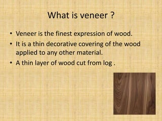 What is veneer ?
• Veneer is the finest expression of wood.
• It is a thin decorative covering of the wood
applied to any other material.
• A thin layer of wood cut from log .
 
