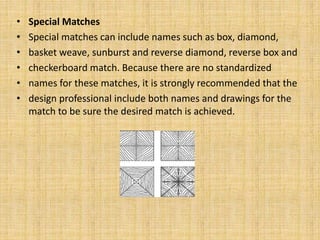 • Special Matches
• Special matches can include names such as box, diamond,
• basket weave, sunburst and reverse diamond, reverse box and
• checkerboard match. Because there are no standardized
• names for these matches, it is strongly recommended that the
• design professional include both names and drawings for the
match to be sure the desired match is achieved.
 