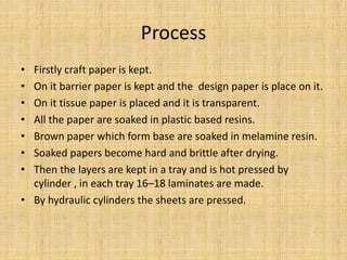 Process
• Firstly craft paper is kept.
• On it barrier paper is kept and the design paper is place on it.
• On it tissue paper is placed and it is transparent.
• All the paper are soaked in plastic based resins.
• Brown paper which form base are soaked in melamine resin.
• Soaked papers become hard and brittle after drying.
• Then the layers are kept in a tray and is hot pressed by
cylinder , in each tray 16–18 laminates are made.
• By hydraulic cylinders the sheets are pressed.
 