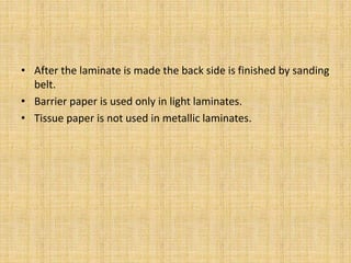 • After the laminate is made the back side is finished by sanding
belt.
• Barrier paper is used only in light laminates.
• Tissue paper is not used in metallic laminates.
 