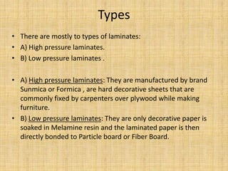 Types
• There are mostly to types of laminates:
• A) High pressure laminates.
• B) Low pressure laminates .
• A) High pressure laminates: They are manufactured by brand
Sunmica or Formica , are hard decorative sheets that are
commonly fixed by carpenters over plywood while making
furniture.
• B) Low pressure laminates: They are only decorative paper is
soaked in Melamine resin and the laminated paper is then
directly bonded to Particle board or Fiber Board.
 