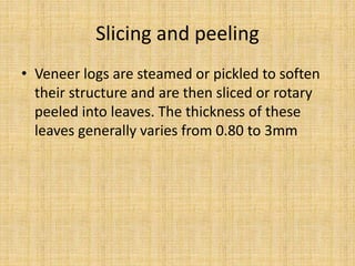 Slicing and peeling
• Veneer logs are steamed or pickled to soften
their structure and are then sliced or rotary
peeled into leaves. The thickness of these
leaves generally varies from 0.80 to 3mm
 