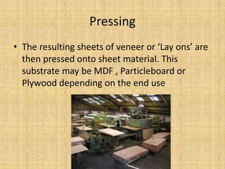 Pressing
• The resulting sheets of veneer or ‘Lay ons’ are
then pressed onto sheet material. This
substrate may be MDF , Particleboard or
Plywood depending on the end use
 