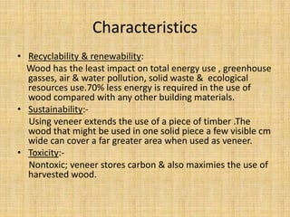 Characteristics
• Recyclability & renewability:
Wood has the least impact on total energy use , greenhouse
gasses, air & water pollution, solid waste & ecological
resources use.70% less energy is required in the use of
wood compared with any other building materials.
• Sustainability:-
Using veneer extends the use of a piece of timber .The
wood that might be used in one solid piece a few visible cm
wide can cover a far greater area when used as veneer.
• Toxicity:-
Nontoxic; veneer stores carbon & also maximies the use of
harvested wood.
 