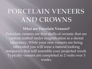 What are Porcelain Veneers?
Porcelain veneers are thin shells of ceramic that are
custom crafted under magnification in a dental
laboratory. While your new veneers are being
fabricated you will wear a natural looking
temporary that will resemble your projected result.
Typically veneers are completed in 2 visits over 3
weeks.
 