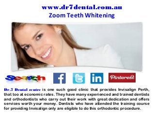 Dr.7 Dental centre is one such good clinic that provides Invisalign Perth,
that too at economic rates. They have many experienced and trained dentists
and orthodontists who carry out their work with great dedication and offers
services worth your money. Dentists who have attended the training course
for providing Invisalign only are eligible to do this orthodontic procedure.
www.dr7dental.com.au
Zoom Teeth Whitening
 