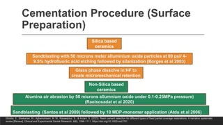 Cementation Procedure (Surface
Preparation)
Silica based
ceramics
Sandblasting with 50 microns meter alluminium oxide particles at 80 psi/ 4-
9.5% hydrofluoric acid etching followed by silanization (Borges et al 2003)
Glass phase dissolve in HF to
create micromechanical retention
Non-Silica based
ceramics
Alumina air abrasion by 50 microns allumnium oxide under 0.1-0.25MPa pressure)
(Raeisosadat et al 2020)
-
Sandblasting (Santos et al 2009) followed by 10 MDP-monomer application (Atdu et al 2006)
Ghodsi, S., Shekarian, M., Aghamohseni, M. M., Rasaeipour, S., & Arzani, S. (2023). Resin cement selection for different types of fixed partial coverage restorations: A narrative systematic
review [Review]. Clinical and Experimental Dental Research, 9(6), 1096-1111. https://doi.org/10.1002/cre2.761
 