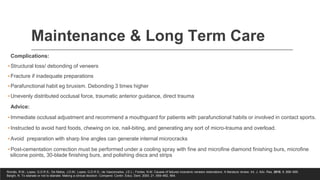 Maintenance & Long Term Care
Complications:
▪Structural loss/ debonding of veneers
▪Fracture if inadequate preparations
▪Parafunctional habit eg bruxism. Debonding 3 times higher
▪Unevenly distributed occlusal force, traumatic anterior guidance, direct trauma
Advice:
▪Immediate occlusal adjustment and recommend a mouthguard for patients with parafunctional habits or involved in contact sports.
▪Instructed to avoid hard foods, chewing on ice, nail-biting, and generating any sort of micro-trauma and overload.
▪Avoid preparation with sharp line angles can generate internal microcracks
▪Post-cementation correction must be performed under a cooling spray with fine and microfine diamond finishing burs, microfine
silicone points, 30-blade finishing burs, and polishing discs and strips
Romão, R.M.; Lopes, G.D.R.S.; De Matos, J.D.M.; Lopes, G.D.R.S.; de Vasconcelos, J.E.L.; Fontes, N.M. Causes of failures inceramic veneers restorations: A literature review. Int. J. Adv. Res. 2018, 6, 896–906.
Barghi, N. To silanate or not to silanate: Making a clinical decision. Compend. Contin. Educ. Dent. 2000, 21, 659–662, 664.
 