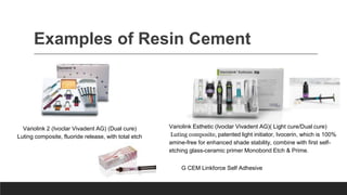 Examples of Resin Cement
Variolink 2 (Ivoclar Vivadent AG) (Dual cure)
Luting composite, fluoride release, with total etch
Variolink Esthetic (Ivoclar Vivadent AG)( Light cure/Dual cure)
Luting composite, patented light initiator, Ivocerin, which is 100%
amine-free for enhanced shade stability, combine with first self-
etching glass-ceramic primer Monobond Etch & Prime.
G CEM Linkforce Self Adhesive
 