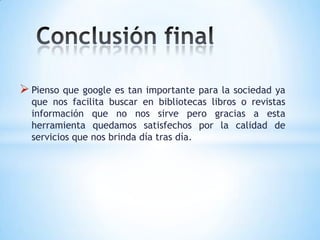  Pienso que google es tan importante para la sociedad ya
  que nos facilita buscar en bibliotecas libros o revistas
  información que no nos sirve pero gracias a esta
  herramienta quedamos satisfechos por la calidad de
  servicios que nos brinda día tras día.
 