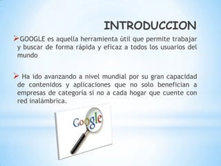 INTRODUCCION
GOOGLE es aquella herramienta útil que permite trabajar
 y buscar de forma rápida y eficaz a todos los usuarios del
 mundo


 Ha ido avanzando a nivel  mundial por su gran capacidad
 de contenidos y aplicaciones que no solo benefician a
 empresas de categoría si no a cada hogar que cuente con
 red inalámbrica.
 
