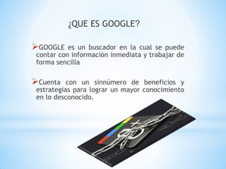 ¿QUE ES GOOGLE?

GOOGLE    es un buscador en la cual se puede
 contar con información inmediata y trabajar de
 forma sencilla

Cuenta    con un sinnúmero de beneficios y
 estrategias para lograr un mayor conocimiento
 en lo desconocido.
 