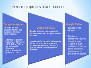 BENEFICIOS QUE NOS OFRECE GOOGLE




Google Imágenes                                             Google Video
Se trata de una                Google Noticias              • Buscador de
especialización del                                           vídeos
buscador principal      Google Noticias es un servicio
para imágenes           automatizado de recopilación de
                        noticias.                           • También
• Además es posible
                                                              almacena vídeos
  buscar por formatos   La promoción de este sitio consta     cargados por
  (JPG, GIF y PNG) y    de ser un sitio neutral en sus        Google desde
  por coloración        noticias recopiladas, debido a        distintas fuentes
  (blanco y             que no existe la intervención
                        humana                                en el dominio
  negro, escala de                                            público o con
  grises y a color)
                                                              permiso especial
 