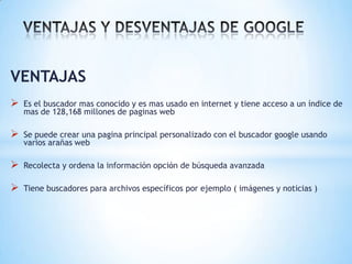 VENTAJAS
   Es el buscador mas conocido y es mas usado en internet y tiene acceso a un índice de
    mas de 128,168 millones de paginas web

   Se puede crear una pagina principal personalizado con el buscador google usando
    varios arañas web

   Recolecta y ordena la información opción de búsqueda avanzada

   Tiene buscadores para archivos específicos por ejemplo ( imágenes y noticias )
 