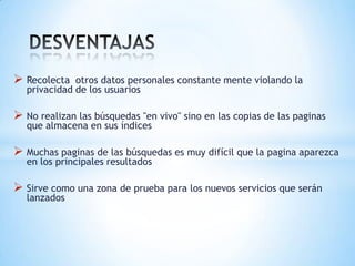  Recolecta   otros datos personales constante mente violando la
   privacidad de los usuarios

 No realizan las búsquedas "en vivo" sino en las copias de las paginas
   que almacena en sus índices

 Muchas paginas de las búsquedas es muy difícil que la pagina aparezca
   en los principales resultados

 Sirve como una zona de prueba para los nuevos servicios que serán
   lanzados
 