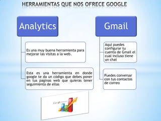 Analytics                                 Gmail
                                          Aquí puedes
                                          configurar tu
 Es una muy buena herramienta para
                                          cuenta de Gmail el
 mejorar las visitas a la web.
                                          cual incluso tiene
                                          un chat


 Esta es una herramienta en donde
 google te da un código que debes poner   Puedes conversar
 en tus paginas web que quieras tener     con tus contactos
 seguimiento de ellas                     de correo
 
