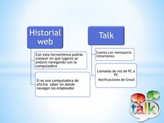 Historial                       Talk
  web
                               Cuenta con mensajería
 Con esta herramienta podrás   instantánea
 conocer en que lugares se
 anduvo navegando con la
 computadora
                               Llamadas de voz de PC a
                                           PC
  Si es una computadora de      Notificaciones de Gmail
  oficina saber en donde
  navegan los empleados
 