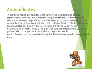 Antecedentes 
En cualquier región del mundo, la sal siempre ha sido necesaria para la 
supervivencia humana. En la historia antigua de México, los señores de la 
tierra y las culturas hegemónicas como la maya y la azteca utilizaban a la sal 
para aplicar sus intenciones políticas. En cuanto al México colonial, desde la 
segunda mitad del siglo XVI hasta principios del XX, la sal cobró una 
importancia adicional. México fue el primer país del mundo que usó la sal en 
gran escala con propósitos industriales en la producción de 
plata. Durante este largo periodo la sal fue fundamental para la economía del 
país. 
 