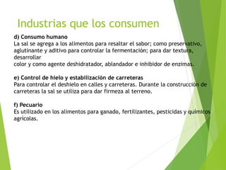 Industrias que los consumen 
d) Consumo humano 
La sal se agrega a los alimentos para resaltar el sabor; como preservativo, 
aglutinante y aditivo para controlar la fermentación; para dar textura, 
desarrollar 
color y como agente deshidratador, ablandador e inhibidor de enzimas. 
e) Control de hielo y estabilización de carreteras 
Para controlar el deshielo en calles y carreteras. Durante la construcción de 
carreteras la sal se utiliza para dar firmeza al terreno. 
f) Pecuario 
Es utilizado en los alimentos para ganado, fertilizantes, pesticidas y químicos 
agrícolas. 
 