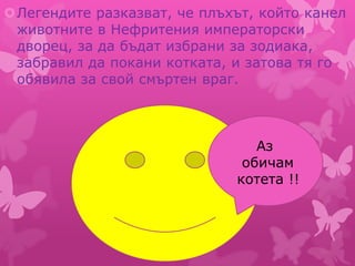 Легендите разказват, че плъхът, който канел
животните в Нефритения императорски
дворец, за да бъдат избрани за зодиака,
забравил да покани котката, и затова тя го
обявила за свой смъртен враг.
Аз
обичам
котета !!
 