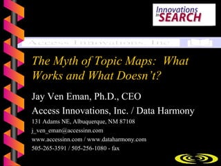 The Myth of Topic Maps: What
Works and What Doesn’t?
Jay Ven Eman, Ph.D., CEO
Access Innovations, Inc. / Data Harmony
131 Adams NE, Albuquerque, NM 87108
j_ven_eman@accessinn.com
www.accessinn.com / www.dataharmony.com
505-265-3591 / 505-256-1080 - fax
                     Copyright © 2005 Access Innovations, Inc.   1
 
