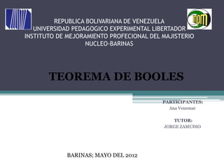 REPUBLICA BOLIVARIANA DE VENEZUELA
   UNIVERSIDAD PEDAGOGICO EXPERIMENTAL LIBERTADOR
INSTITUTO DE MEJORAMIENTO PROFECIONAL DEL MAJISTERIO
                   NUCLEO-BARINAS




       TEOREMA DE BOOLES

                                          PARTICIPANTES:
                                            Ana Venemar

                                             TUTOR:
                                          JORGE ZAMUDIO




             BARINAS; MAYO DEL 2012
 