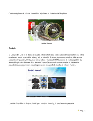 China tiene planes de fabricar esta turbina bajo licencia, denominada Mingshan 
Turbofan Mingshan 
Cockpit. 
El Cockpit del L-15 es de diseño avanzado, esta diseñado para acomodar dos tripulantes bien sea piloto 
estudiante e instructor u oficial piloto y oficial operador de armas, cuenta con pantallas MFD a color 
para ambos tripulantes, HUD para el oficial piloto y mandos HOTAS, control de vuelo digital fly-by-wire 
cuádruple para el mando de la aeronave y un software que le permite simular el vuelo de la 
mayoría de aviones de tercera y cuarta generación incluyendo la familia de aviones Flanker. 
La visión frontal hacia abajo es de 18° para la cabina frontal, y 6° para la cabina posterior. 
Pag. 3 
 