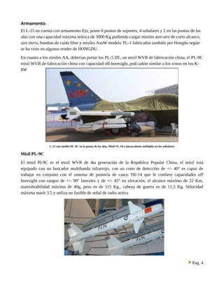 Armamento. 
El L-15 no cuenta con armamento fijo, posee 6 puntos de soportes, 4 subalares y 2 en las puntas de las 
alas con una capacidad máxima teórica de 3000 Kg pudiendo cargar misiles aire-aire de corto alcance, 
aire tierra, bombas de caída libre y misiles AsuW modelo TL-1 fabricados también por Hongdu según 
se ha visto en algunos render de HONGDU. 
En cuanto a los misiles AA, deberían portar los PL-5 IIE, un misil WVR de fabricación china, el PL-9C 
misil WVR de fabricación china con capacidad off-boresight, pod cañón similar a los vistos en los K- 
8W 
L-15 con misiles PL-9C en la punta de las alas, Misil TL-10 y lanzacohetes múltiples en los subalares 
Misil PL-9C 
El misil Pl-9C es el misil WVR de 4ta generación de la República Popular China, el misil está 
equipado con un buscador multibanda infrarrojo, con un cono de detección de +/- 40° es capaz de 
trabajar en conjunto con el sistema de puntería de casco TK-14 que le confiere capacidades off 
boresight con rangos de +/- 90° laterales y de +/- 45° en elevación, el alcance máximo de 22 Km, 
maniobrabilidad máxima de 40g, peso es de 115 Kg., cabeza de guerra es de 11,5 Kg. Velocidad 
máxima mach 3.5 y utiliza un fusible de señal de radio activa 
Pag. 4 
 