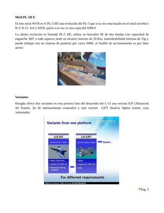 Misil PL-5II E 
El otro misil WVR es el PL-5 IIE una evolución del PL-5 que a su vez esta basado en el misil soviético 
R-3/ R-13 AA-2 ATOL quien a su vez es una copia del AIM-9 
La ultima evolución es llamada PL-5 IIE, utiliza un buscador IR de dos bandas con capacidad de 
enganche 360° o todo aspecto, tiene un alcance máximo de 20 Km, maniobrabilidad máxima de 35g y 
puede trabajar con un sistema de puntería por casco HMS, el fusible de accionamiento es por láser 
activo 
Variantes 
Hongdu ofrece dos variantes en esta primera fase del desarrollo del L-15 una version AJT (Advanced 
Jet Trainer, Jet de entrenamiento avanzado) y otra version LIFT (lead-in fighter trainer, caza 
/entrenador 
Pag. 5 
 
