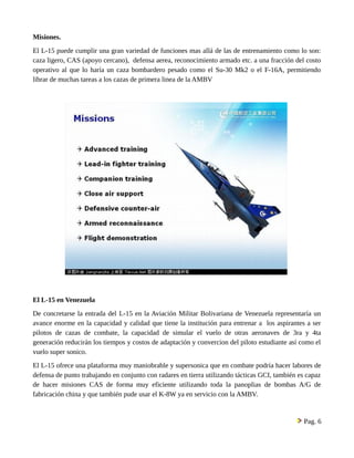 Misiones. 
El L-15 puede cumplir una gran variedad de funciones mas allá de las de entrenamiento como lo son: 
caza ligero, CAS (apoyo cercano), defensa aerea, reconocimiento armado etc. a una fracción del costo 
operativo al que lo haría un caza bombardero pesado como el Su-30 Mk2 o el F-16A, permitiendo 
librar de muchas tareas a los cazas de primera linea de la AMBV 
El L-15 en Venezuela 
De concretarse la entrada del L-15 en la Aviación Militar Bolivariana de Venezuela representaría un 
avance enorme en la capacidad y calidad que tiene la institución para entrenar a los aspirantes a ser 
pilotos de cazas de combate, la capacidad de simular el vuelo de otras aeronaves de 3ra y 4ta 
generación reducirán los tiempos y costos de adaptación y convercion del piloto estudiante así como el 
vuelo super sonico. 
El L-15 ofrece una plataforma muy maniobrable y supersonica que en combate podría hacer labores de 
defensa de punto trabajando en conjunto con radares en tierra utilizando tácticas GCI, también es capaz 
de hacer misiones CAS de forma muy eficiente utilizando toda la panoplias de bombas A/G de 
fabricación china y que también pude usar el K-8W ya en servicio con la AMBV. 
Pag. 6 
 