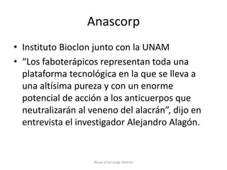 Anascorp
• Instituto Bioclon junto con la UNAM
• “Los faboterápicos representan toda una
  plataforma tecnológica en la que se lleva a
  una altísima pureza y con un enorme
  potencial de acción a los anticuerpos que
  neutralizarán al veneno del alacrán”, dijo en
  entrevista el investigador Alejandro Alagón.


                    Rosas Urías Jorge Alberto
 