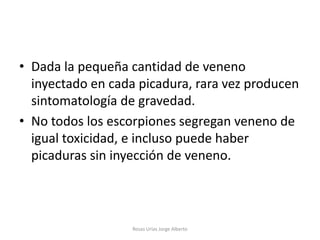 • Dada la pequeña cantidad de veneno
  inyectado en cada picadura, rara vez producen
  sintomatología de gravedad.
• No todos los escorpiones segregan veneno de
  igual toxicidad, e incluso puede haber
  picaduras sin inyección de veneno.



                   Rosas Urías Jorge Alberto
 