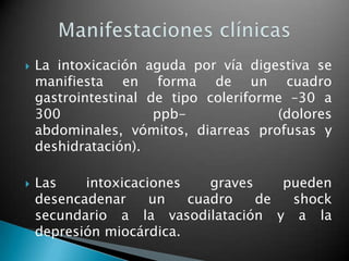    La intoxicación aguda por vía digestiva se
    manifiesta en forma de un cuadro
    gastrointestinal de tipo coleriforme –30 a
    300               ppb-             (dolores
    abdominales, vómitos, diarreas profusas y
    deshidratación).

   Las    intoxicaciones    graves    pueden
    desencadenar     un   cuadro    de  shock
    secundario a la vasodilatación y a la
    depresión miocárdica.
 