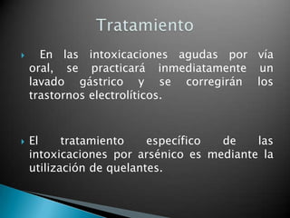      En las intoxicaciones agudas por vía
    oral, se practicará inmediatamente un
    lavado gástrico y se corregirán los
    trastornos electrolíticos.



   El     tratamiento    específico de    las
    intoxicaciones por arsénico es mediante la
    utilización de quelantes.
 