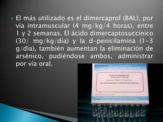    El más utilizado es el dimercaprol (BAL), por
    vía intramuscular (4 mg/kg/4 horas), entre
    1 y 2 semanas. El ácido dimercaptosuccínico
    (30/ mg/kg/día) y la d-penicilamina (1-3
    g/día), también aumentan la eliminación de
    arsénico, pudiéndose ambos, administrar
    por vía oral.
 