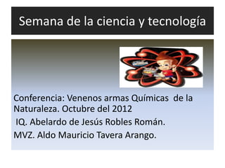 Semana de la ciencia y tecnología




Conferencia: Venenos armas Químicas de la
Naturaleza. Octubre del 2012
IQ. Abelardo de Jesús Robles Román.
MVZ. Aldo Mauricio Tavera Arango.
 