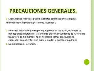 PRECAUCIONES GENERALES.
Exposiciones repetidas puede asociarse con reacciones alérgicas.
Anormalidades hematológicas como leucopenia






No existe evidencia que sugiera que provoque sedación, y aunque se
han reportado durante el tratamiento efectos secundarios de naturaleza
transitoria como mareos, no es necesario tomar precauciones
especiales en pacientes que manejen autos u operen maquinaria
No embarazo ni lactancia.

 