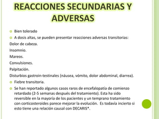 REACCIONES SECUNDARIAS Y
ADVERSAS


Bien tolerado



A dosis altas, se pueden presentar reacciones adversas transitorias:

Dolor de cabeza.
Insomnio.
Mareos.
Convulsiones.

Palpitación.
Disturbios gastroin-testinales (náusea, vómito, dolor abdominal, diarrea).


Fiebre transitoria.



Se han reportado algunos casos raros de encefalopatía de comienzo
retardado (2-5 semanas después del tratamiento). Esta ha sido
reversible en la mayoría de los pacientes y un temprano tratamiento
con corticosteroides parece mejorar la evolución. Es todavía incierto si
esto tiene una relación causal con DECARIS*.

 