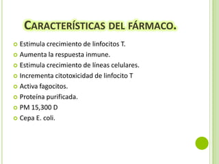 CARACTERÍSTICAS DEL FÁRMACO.
Estimula crecimiento de linfocitos T.
 Aumenta la respuesta inmune.
 Estimula crecimiento de líneas celulares.
 Incrementa citotoxicidad de linfocito T
 Activa fagocitos.
 Proteína purificada.
 PM 15,300 D
 Cepa E. coli.


 